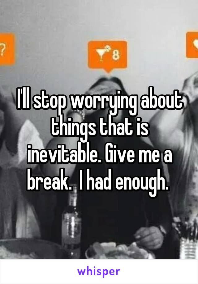 I'll stop worrying about things that is inevitable. Give me a break.  I had enough. 
