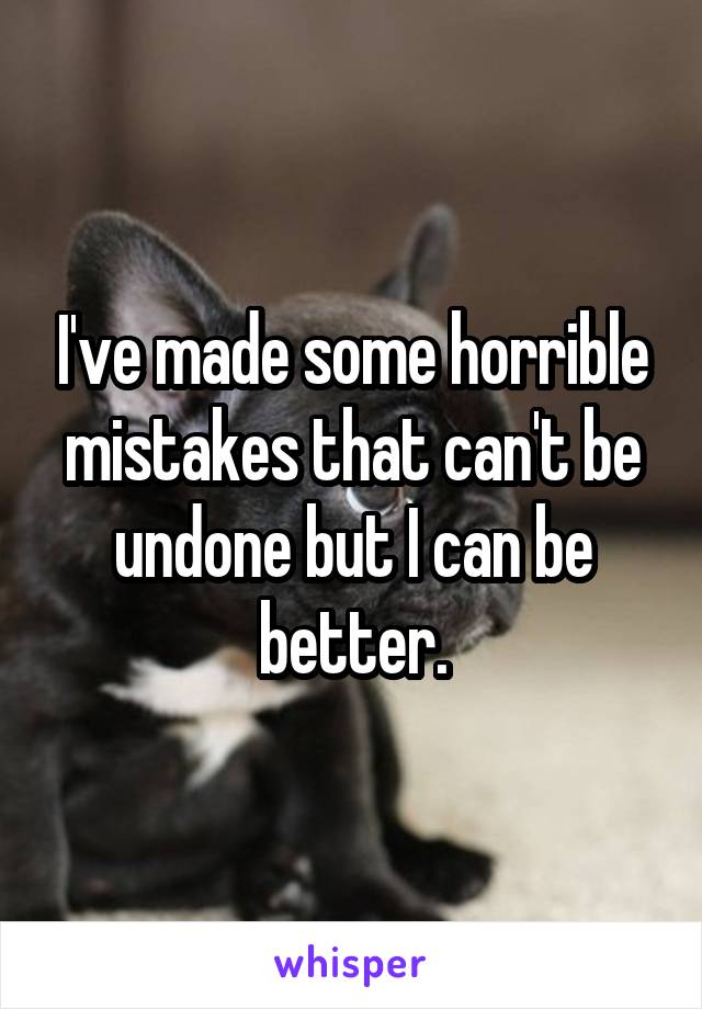 I've made some horrible mistakes that can't be undone but I can be better.
