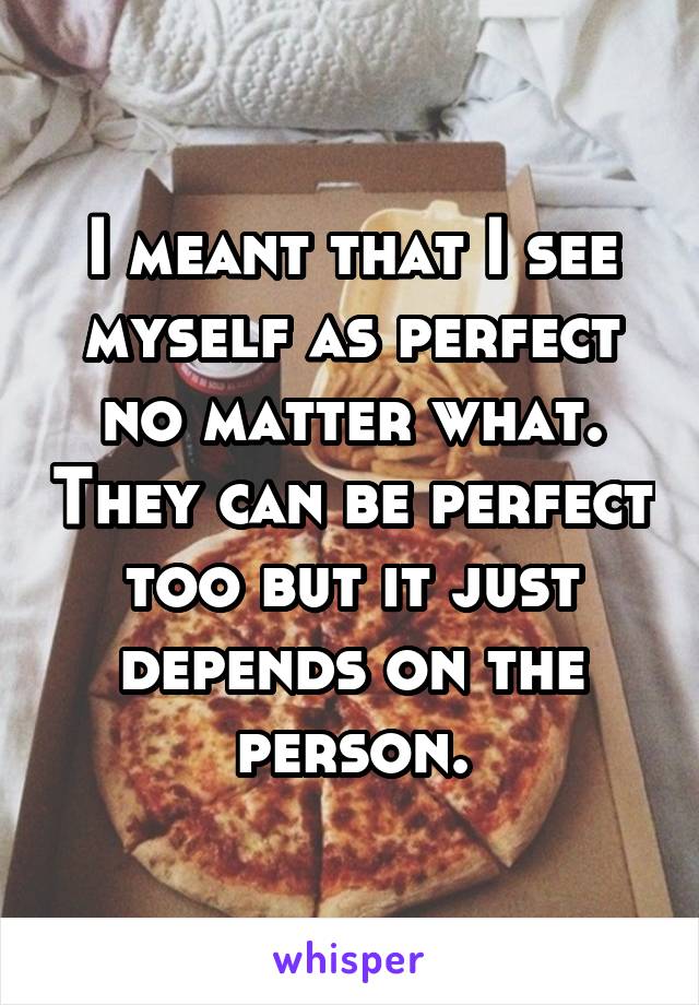 I meant that I see myself as perfect no matter what. They can be perfect too but it just depends on the person.