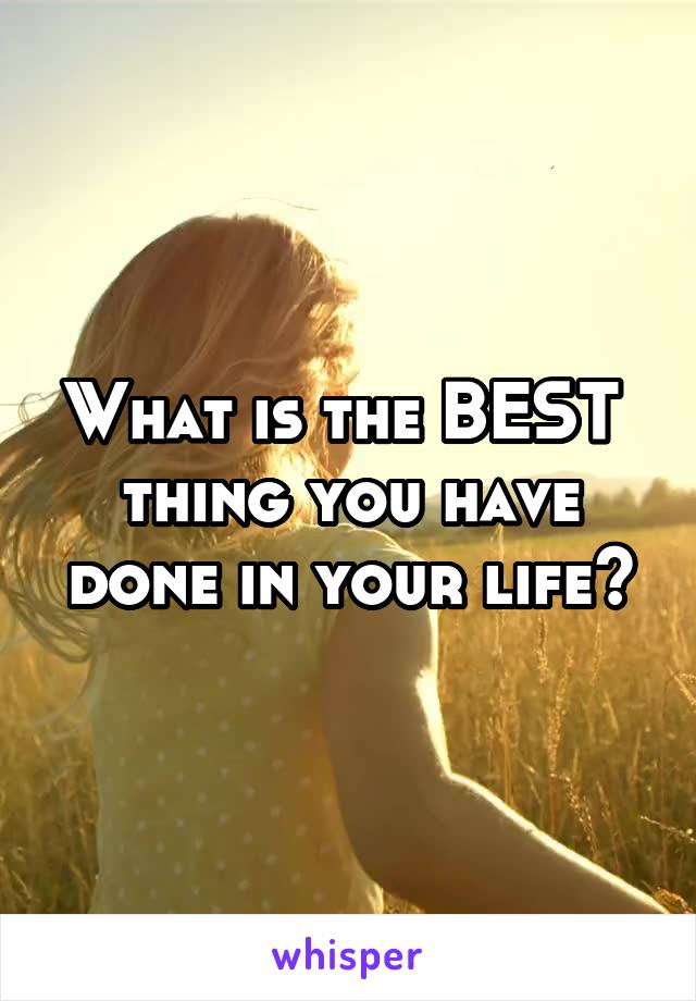 What is the BEST  thing you have done in your life?