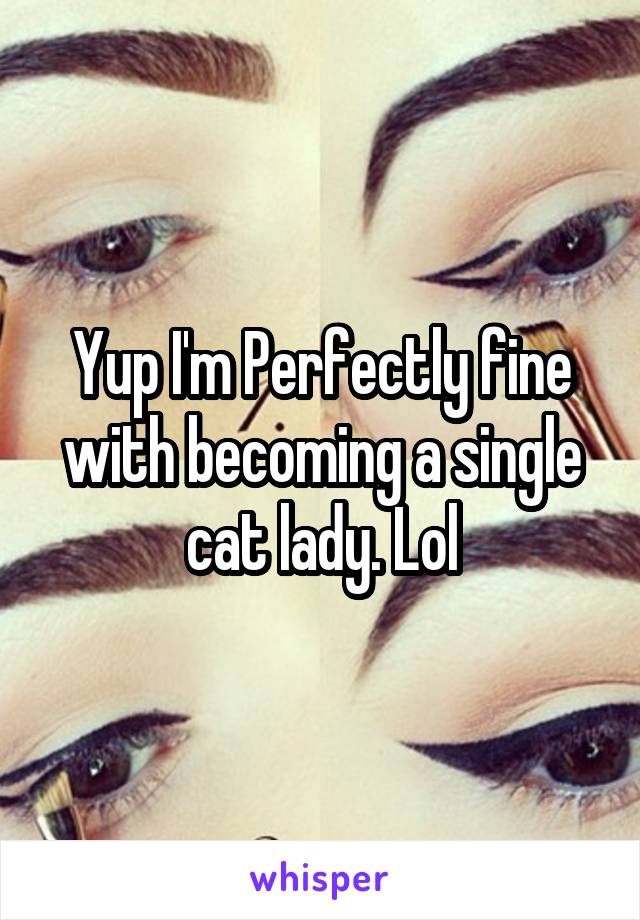 Yup I'm Perfectly fine with becoming a single cat lady. Lol