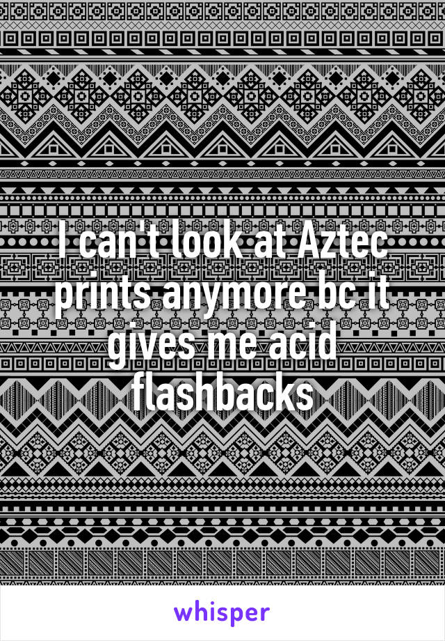 I can't look at Aztec prints anymore bc it gives me acid flashbacks