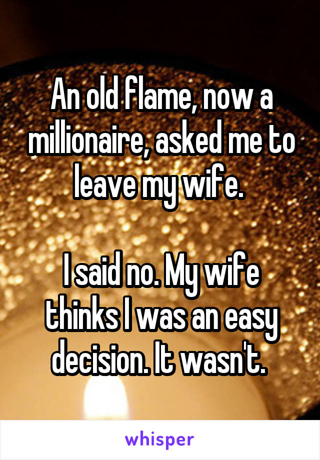 An old flame, now a millionaire, asked me to leave my wife. 

I said no. My wife thinks I was an easy decision. It wasn't. 