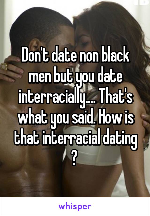 Don't date non black men but you date interracially.... That's what you said. How is that interracial dating ? 