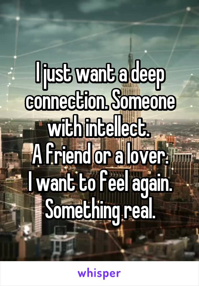 I just want a deep connection. Someone with intellect. 
A friend or a lover.
I want to feel again.
Something real.