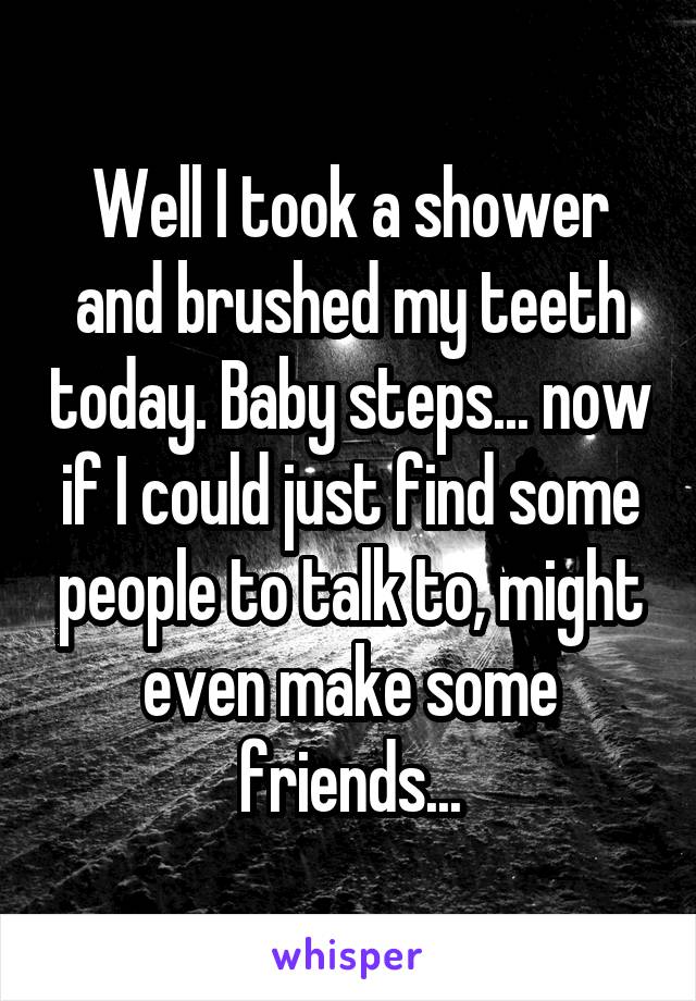 Well I took a shower and brushed my teeth today. Baby steps... now if I could just find some people to talk to, might even make some friends...