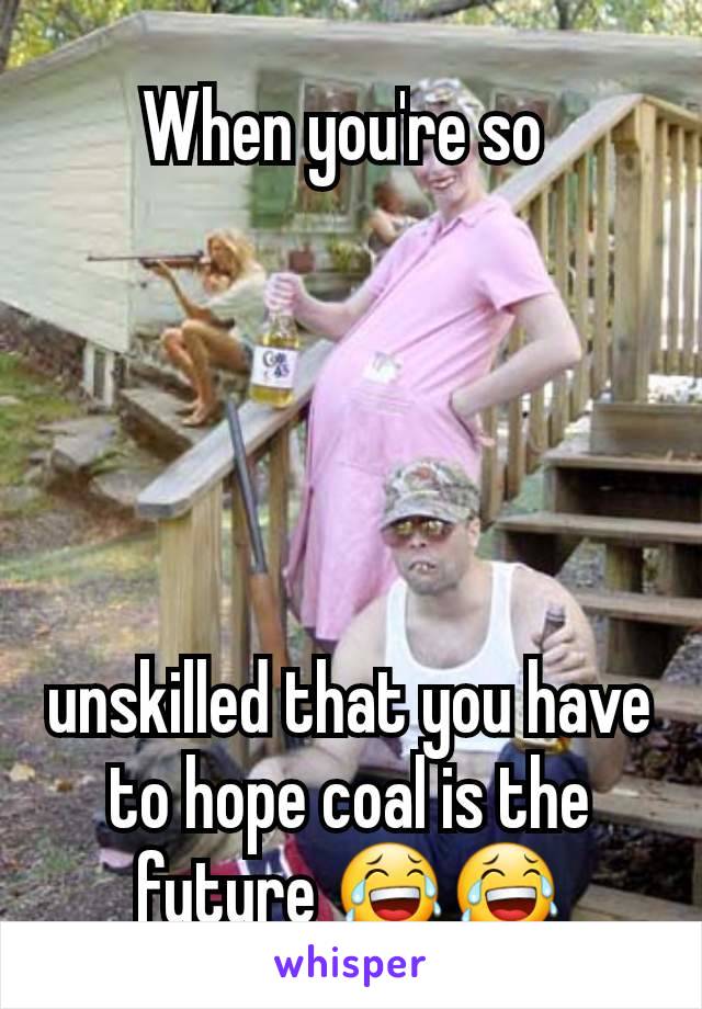 When you're so 





unskilled that you have to hope coal is the future 😂😂