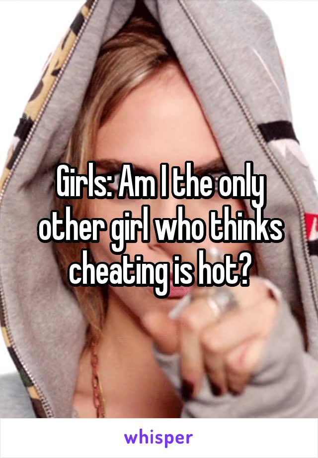 Girls: Am I the only other girl who thinks cheating is hot?