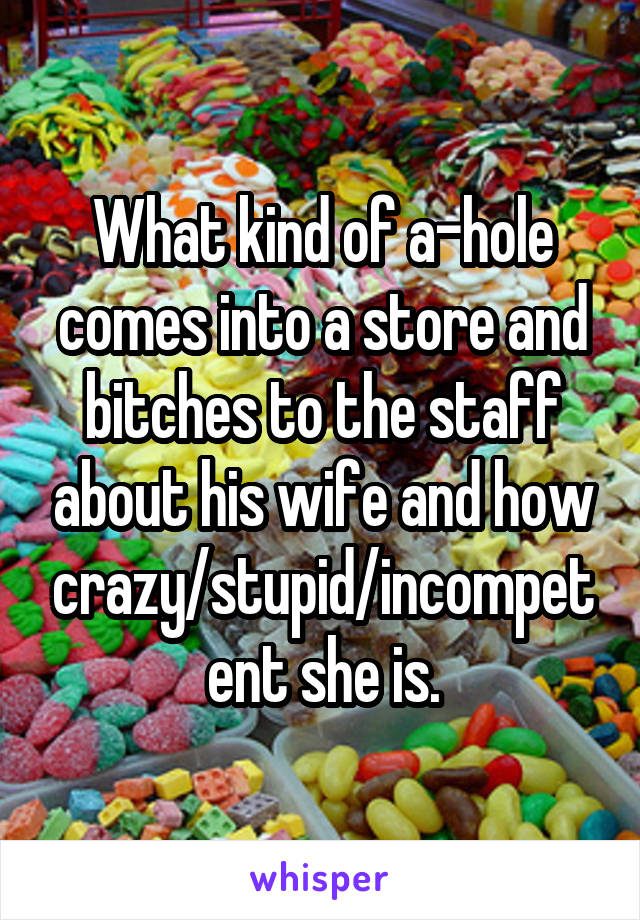 What kind of a-hole comes into a store and bitches to the staff about his wife and how crazy/stupid/incompetent she is.