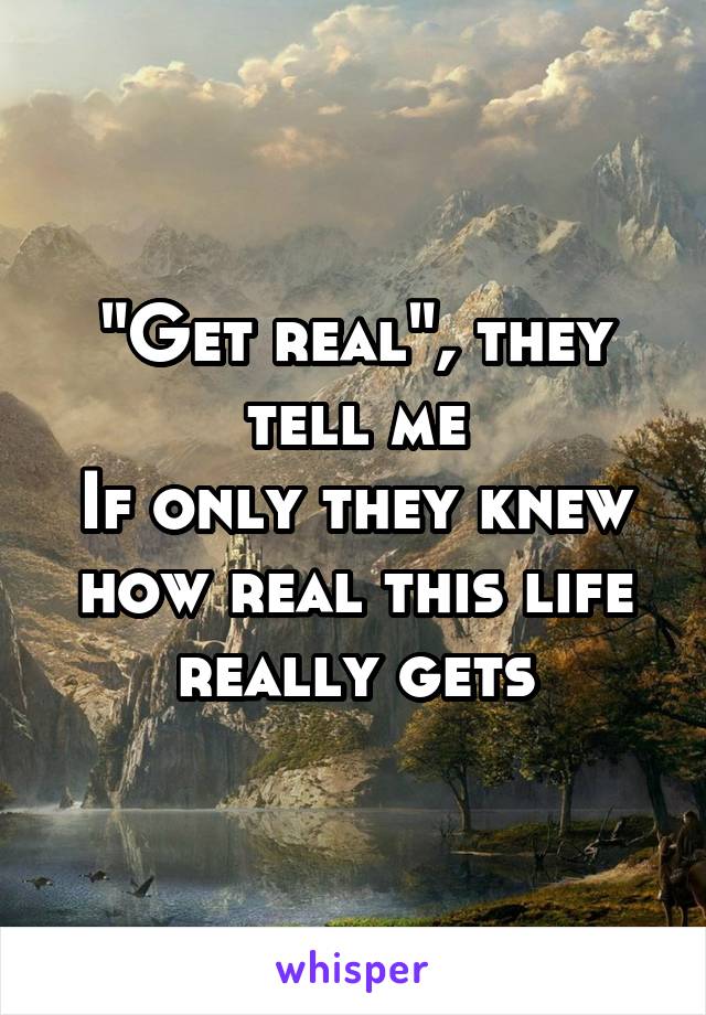 "Get real", they tell me
If only they knew how real this life really gets