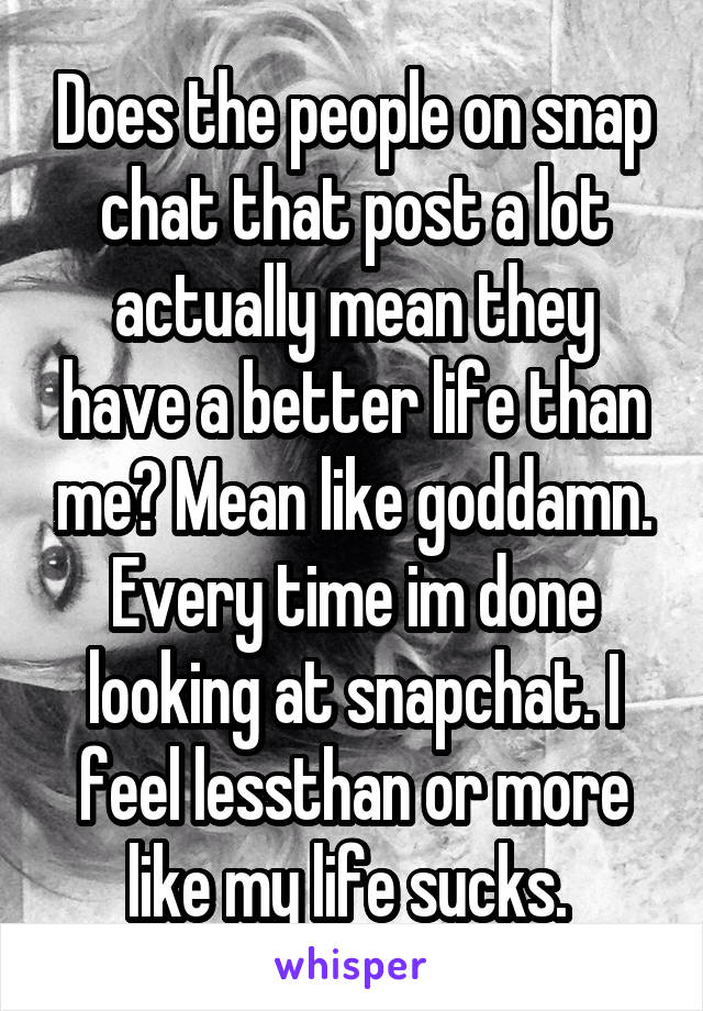 Does the people on snap chat that post a lot actually mean they have a better life than me? Mean like goddamn. Every time im done looking at snapchat. I feel lessthan or more like my life sucks. 
