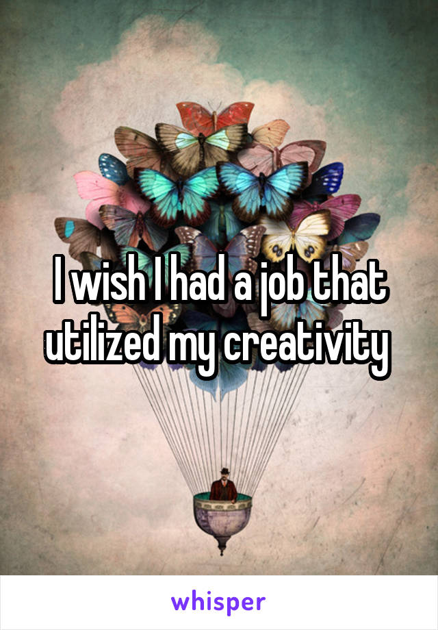 I wish I had a job that utilized my creativity 