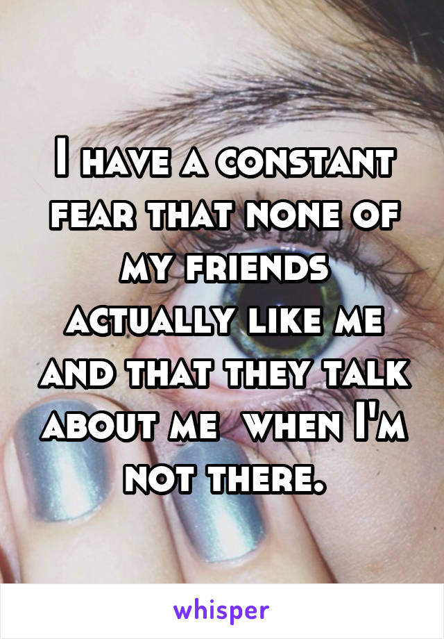 I have a constant fear that none of my friends actually like me and that they talk about me  when I'm not there.