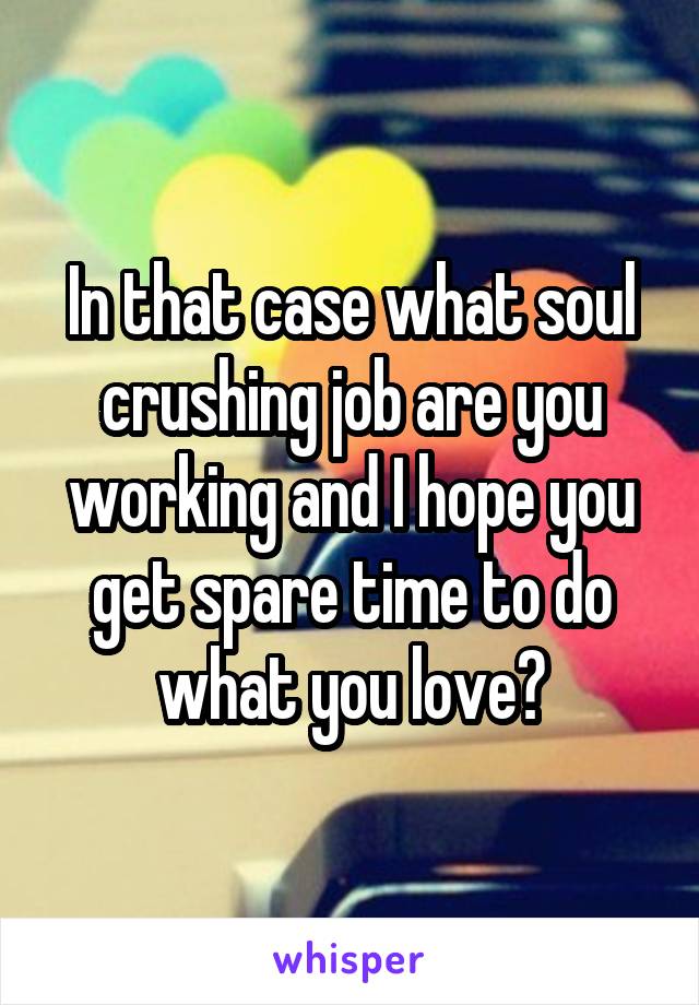 In that case what soul crushing job are you working and I hope you get spare time to do what you love?