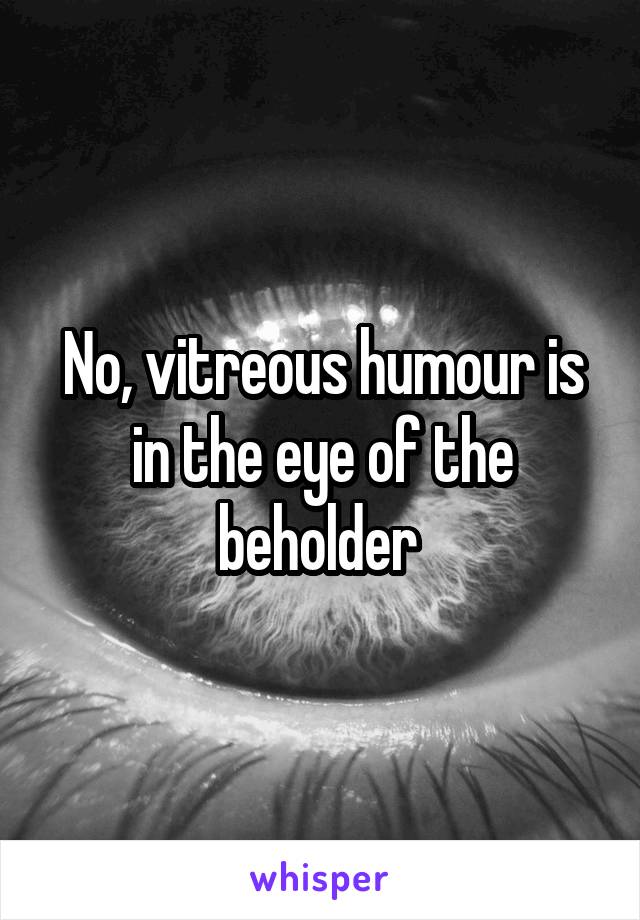 No, vitreous humour is in the eye of the beholder 