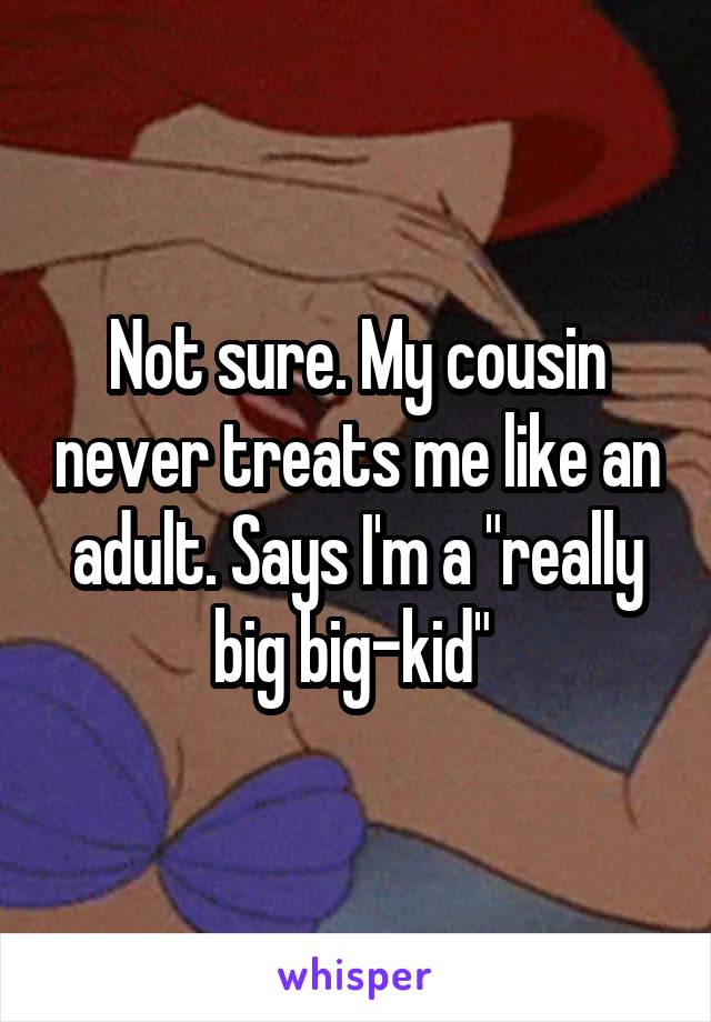 Not sure. My cousin never treats me like an adult. Says I'm a "really big big-kid" 
