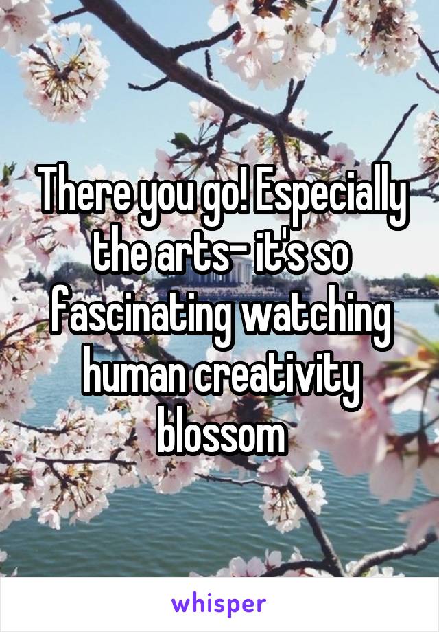 There you go! Especially the arts- it's so fascinating watching human creativity blossom