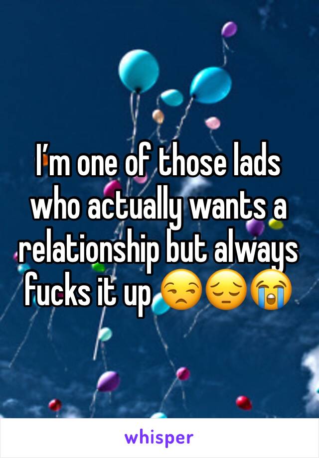 I’m one of those lads who actually wants a relationship but always fucks it up 😒😔😭