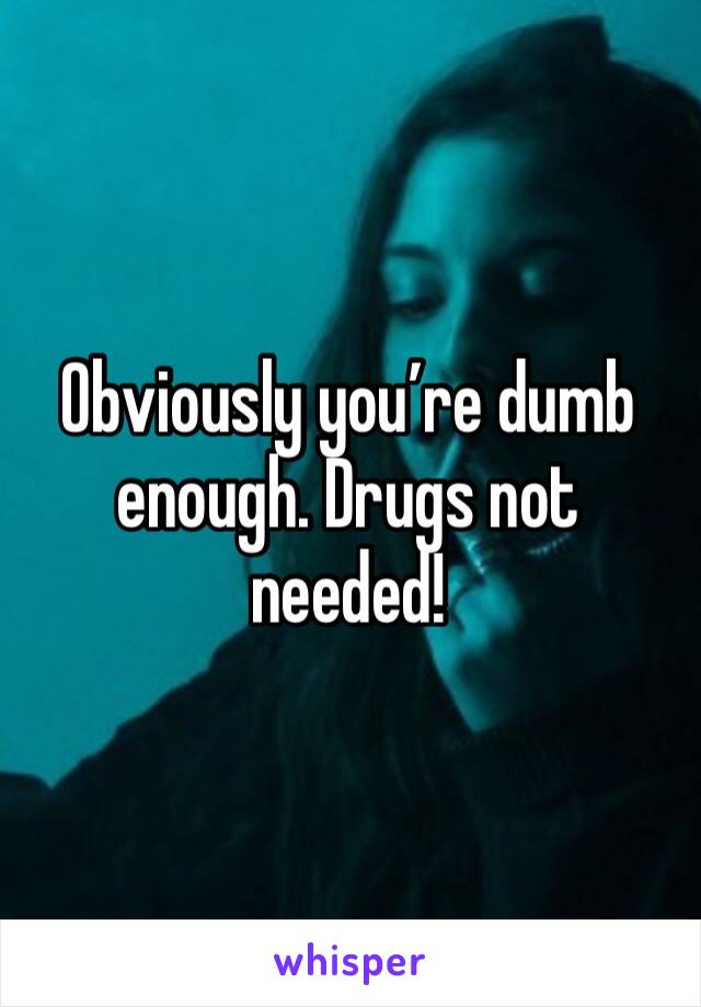 Obviously you’re dumb enough. Drugs not needed!