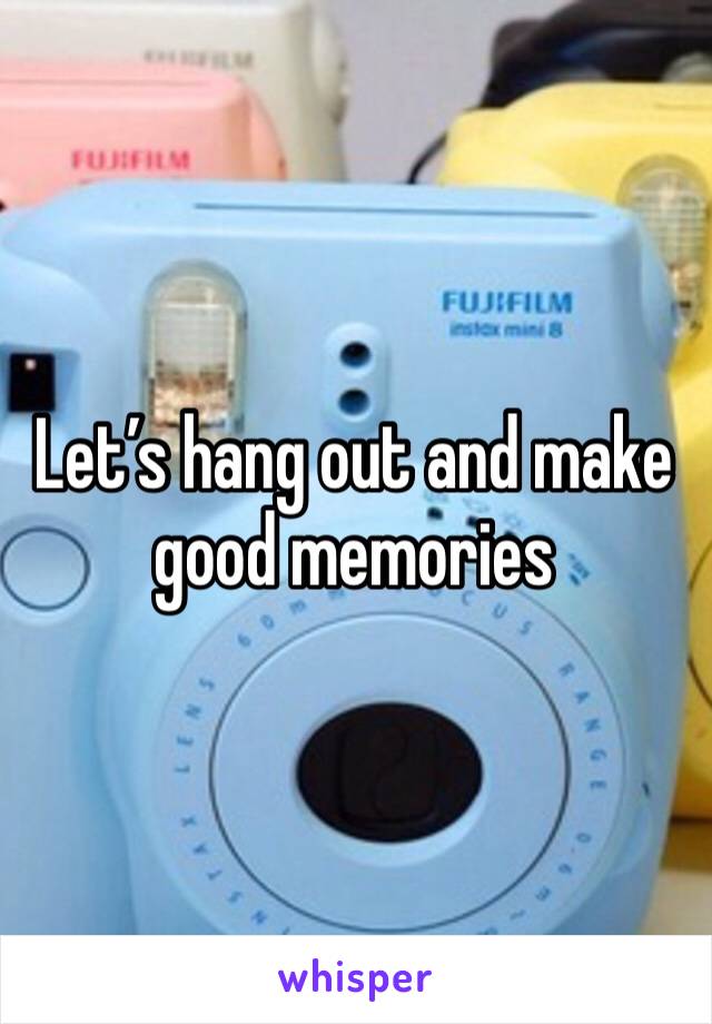 Let’s hang out and make good memories