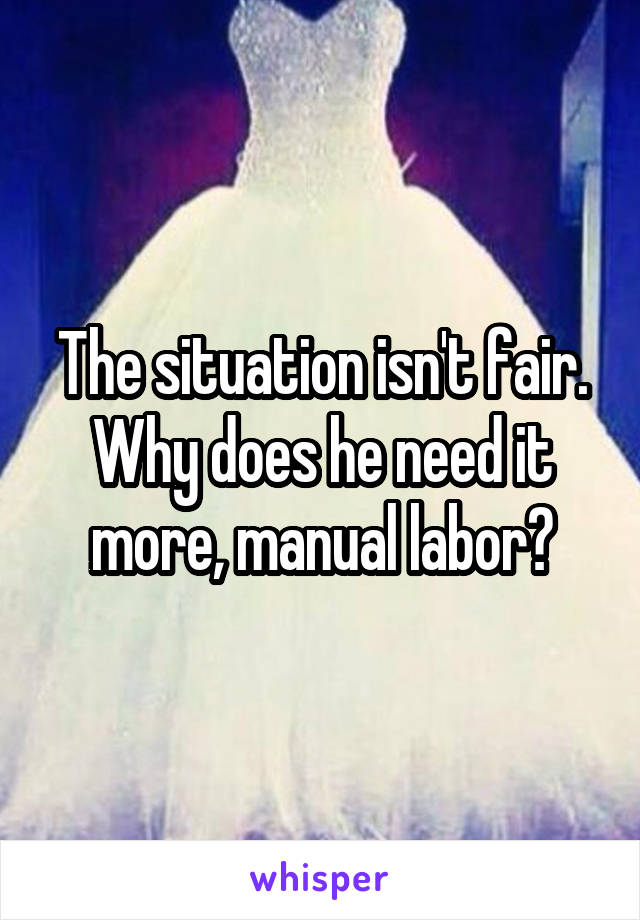 The situation isn't fair. Why does he need it more, manual labor?
