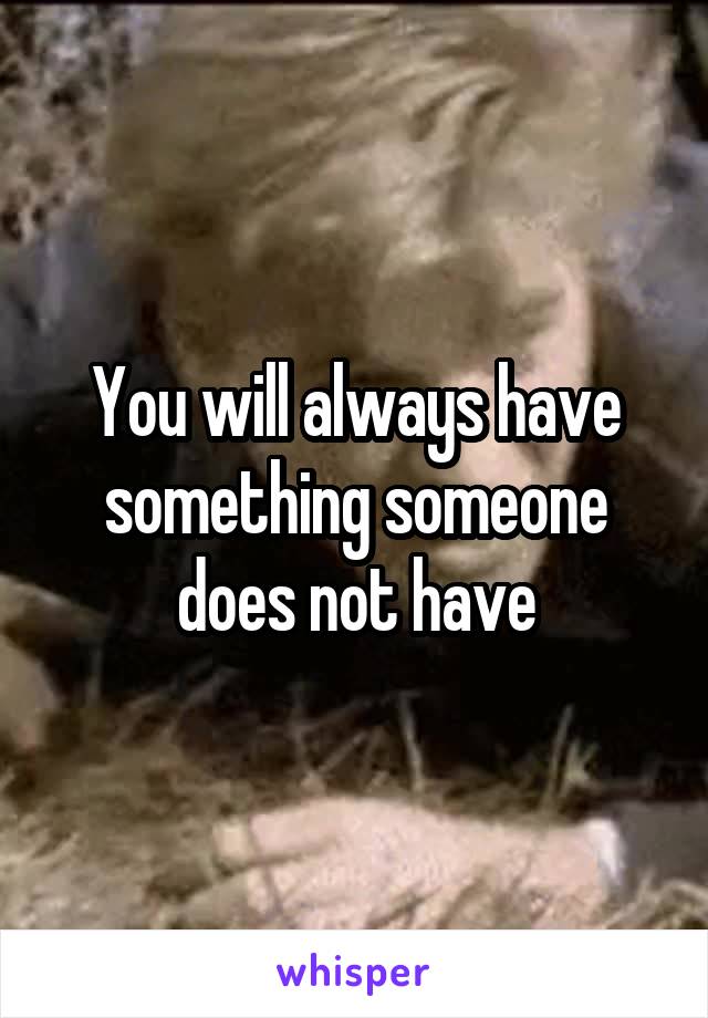 You will always have something someone does not have