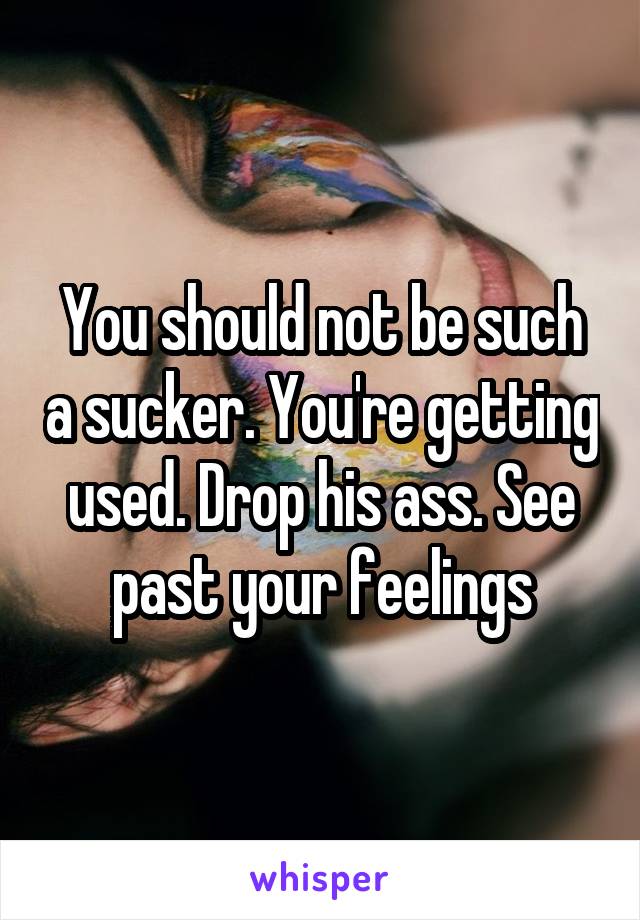 You should not be such a sucker. You're getting used. Drop his ass. See past your feelings