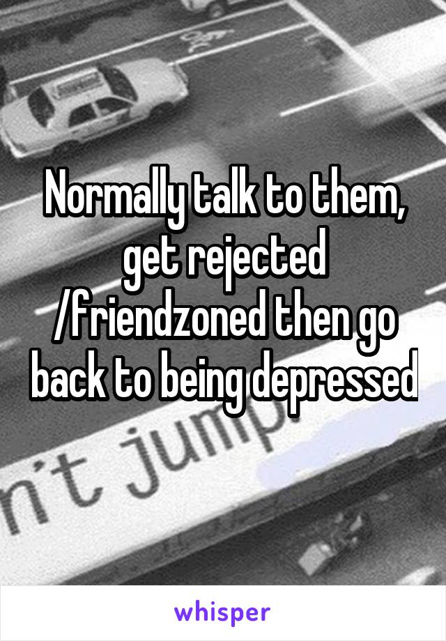Normally talk to them, get rejected /friendzoned then go back to being depressed 