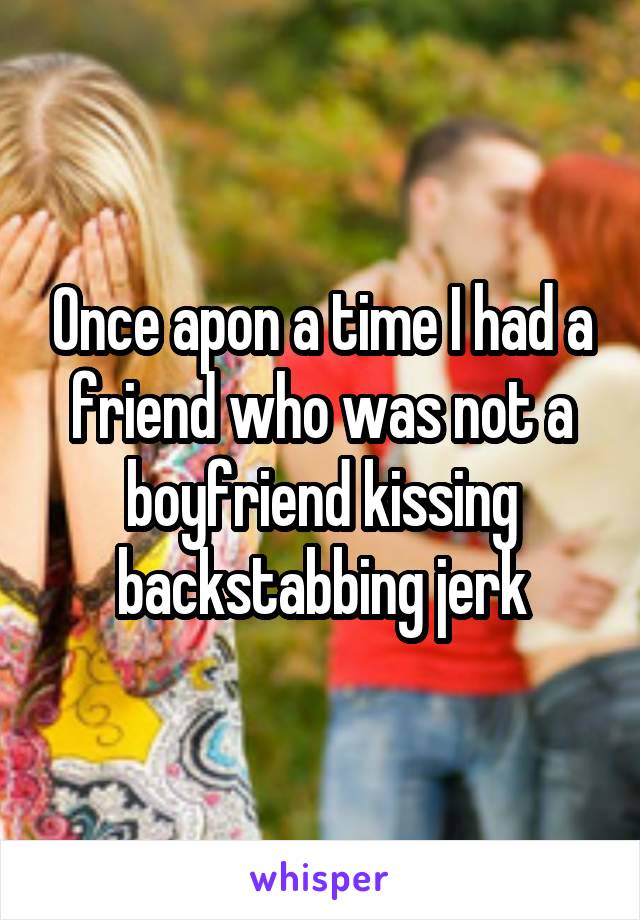Once apon a time I had a friend who was not a boyfriend kissing backstabbing jerk