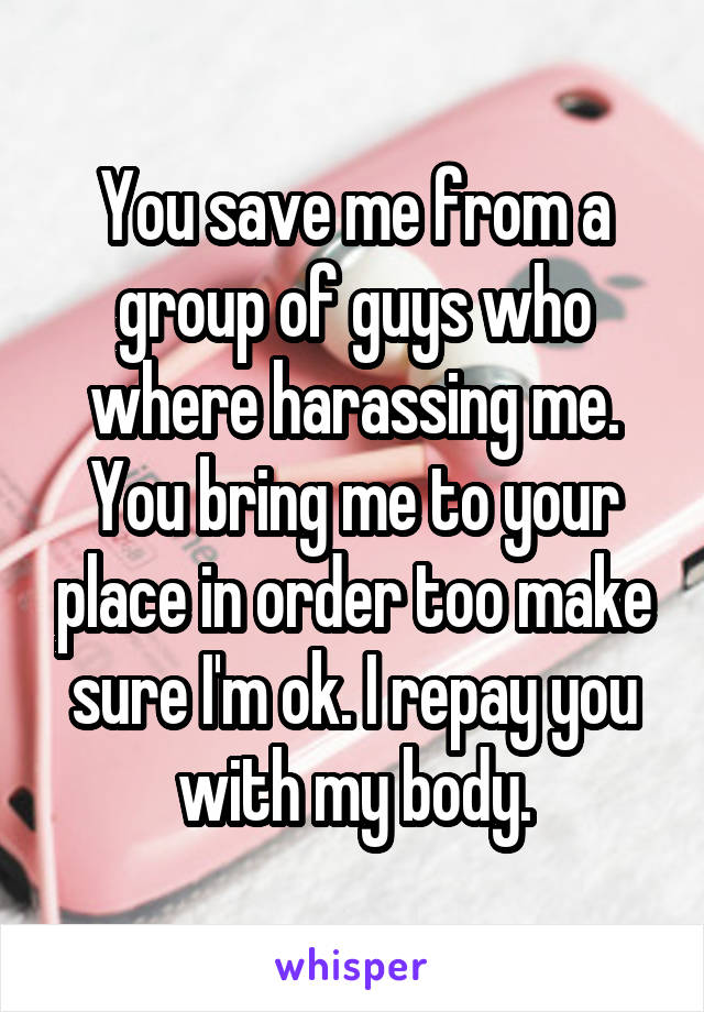 You save me from a group of guys who where harassing me. You bring me to your place in order too make sure I'm ok. I repay you with my body.