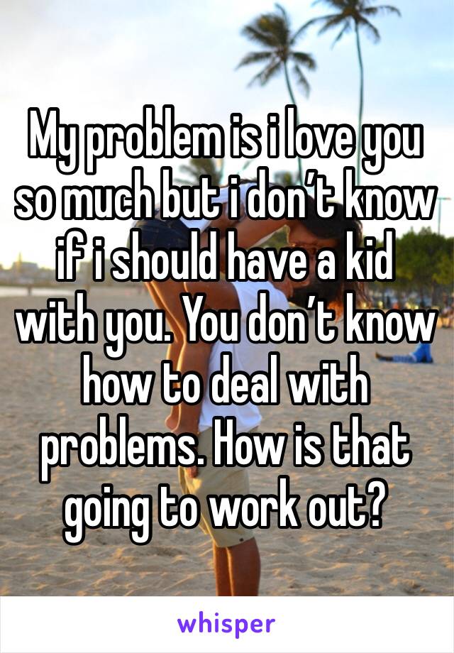 My problem is i love you so much but i don’t know if i should have a kid with you. You don’t know how to deal with problems. How is that going to work out?