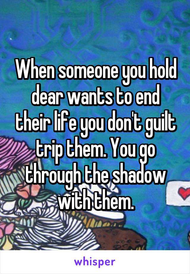 When someone you hold dear wants to end their life you don't guilt trip them. You go through the shadow with them.