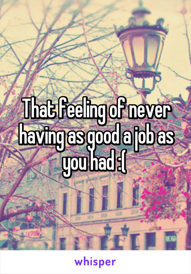 That feeling of never having as good a job as you had :( 