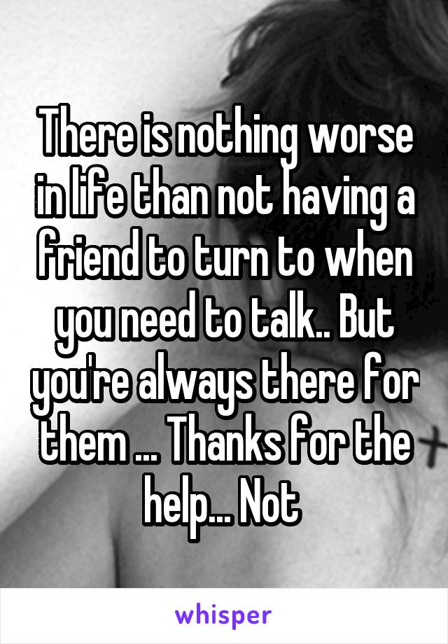 There is nothing worse in life than not having a friend to turn to when you need to talk.. But you're always there for them ... Thanks for the help... Not 