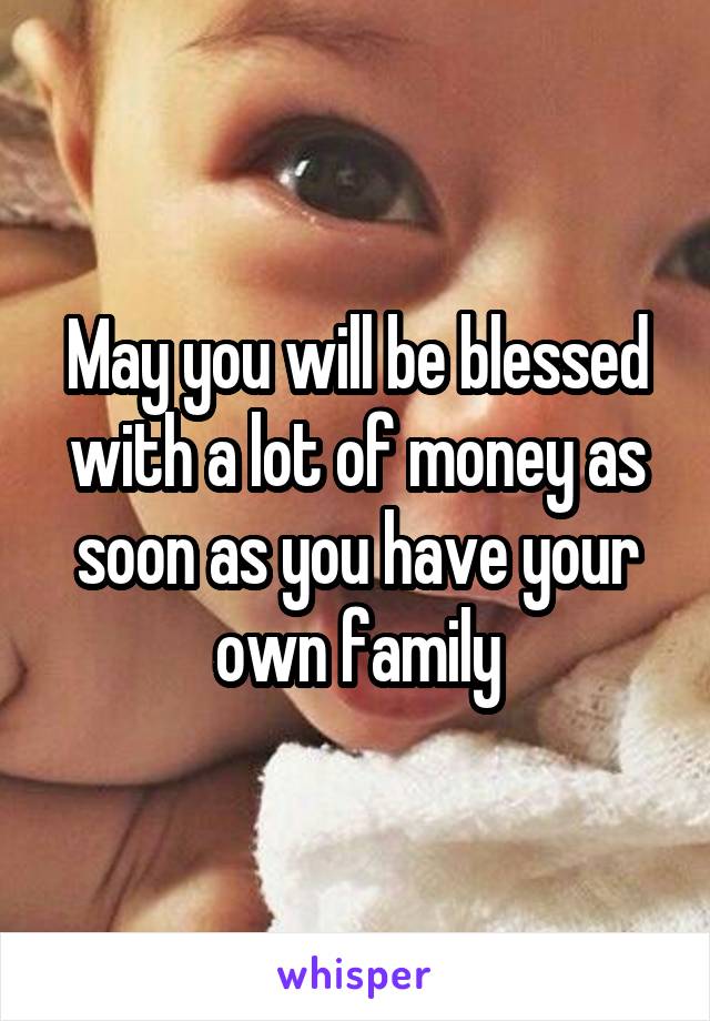 May you will be blessed with a lot of money as soon as you have your own family