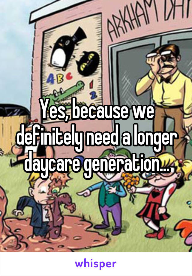 Yes, because we definitely need a longer daycare generation...