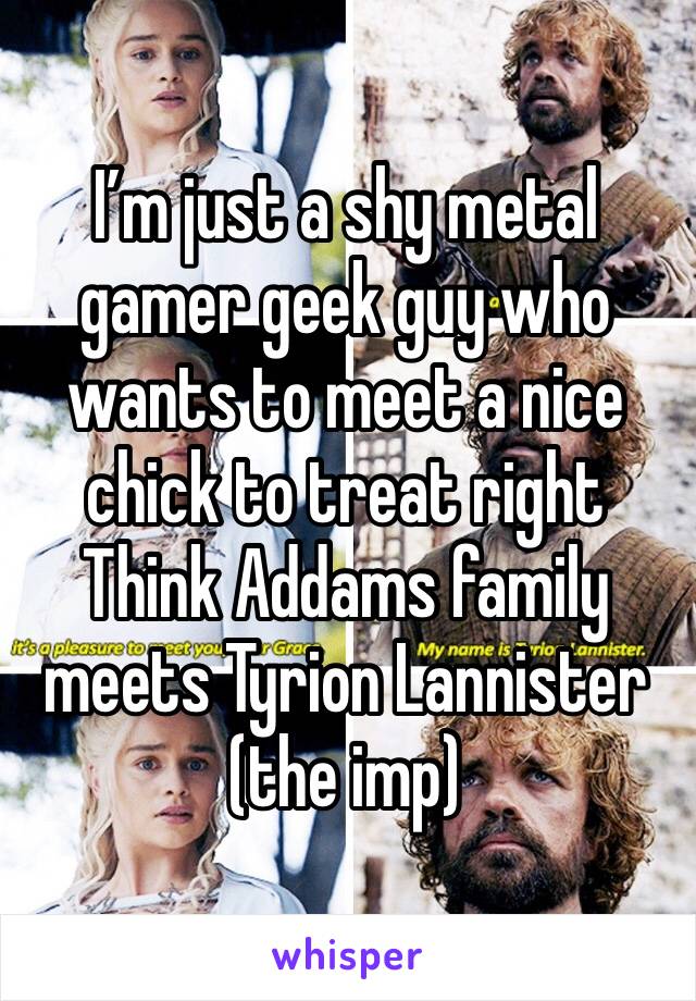 I’m just a shy metal gamer geek guy who wants to meet a nice chick to treat right 
Think Addams family meets Tyrion Lannister (the imp)