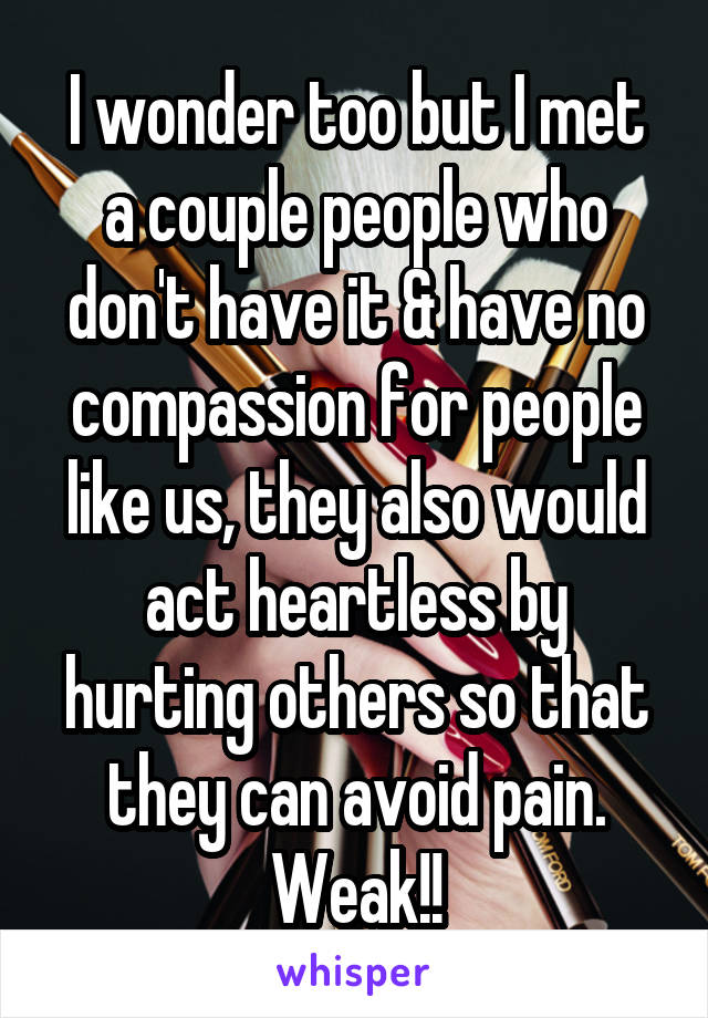 I wonder too but I met a couple people who don't have it & have no compassion for people like us, they also would act heartless by hurting others so that they can avoid pain. Weak!!