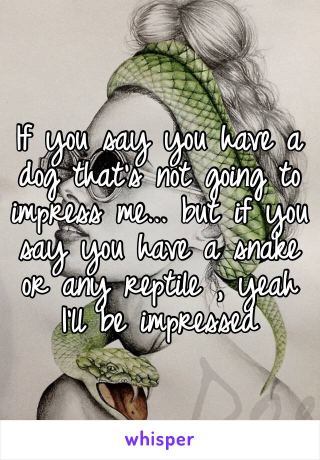 If you say you have a dog that’s not going to impress me... but if you say you have a snake or any reptile , yeah I’ll be impressed