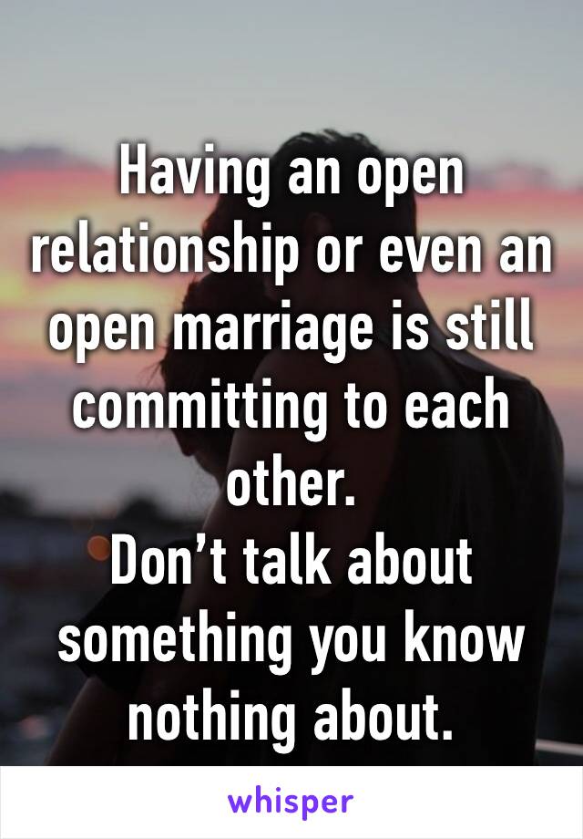 Having an open relationship or even an open marriage is still committing to each other.
Don’t talk about something you know nothing about.