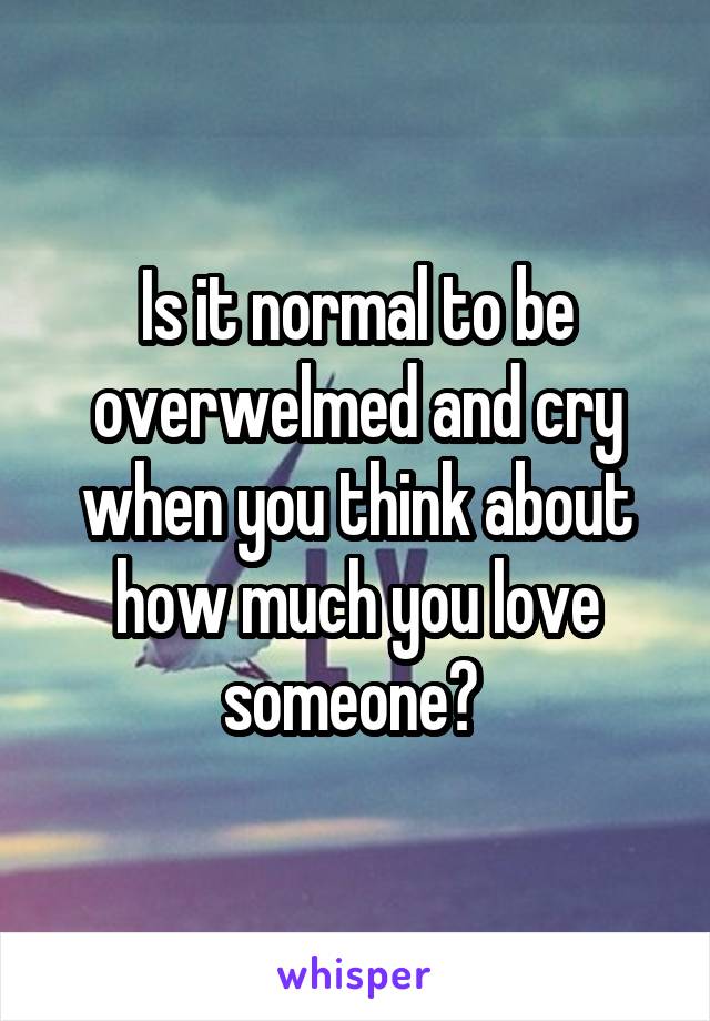 Is it normal to be overwelmed and cry when you think about how much you love someone? 