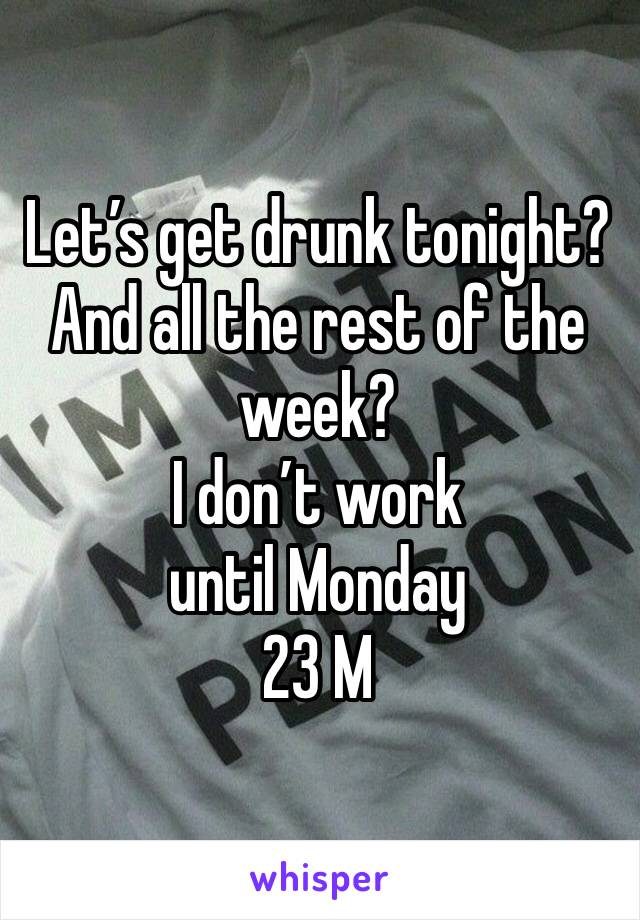 Let’s get drunk tonight? And all the rest of the week? 
I don’t work until Monday 
23 M