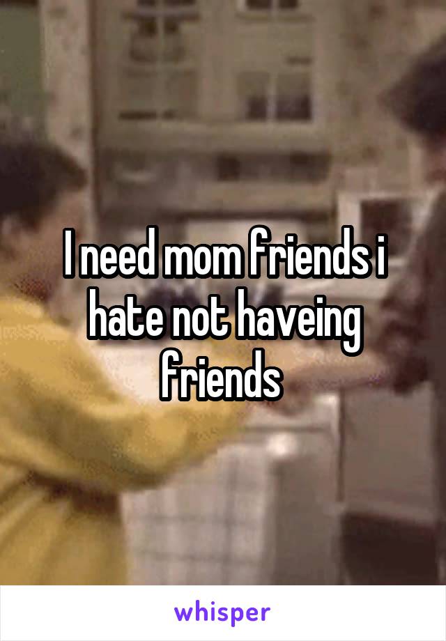I need mom friends i hate not haveing friends 