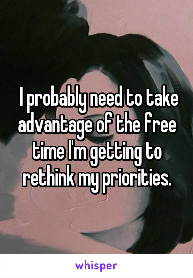  I probably need to take advantage of the free time I'm getting to rethink my priorities.