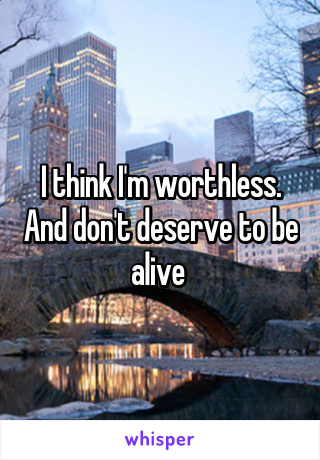 I think I'm worthless. And don't deserve to be alive 