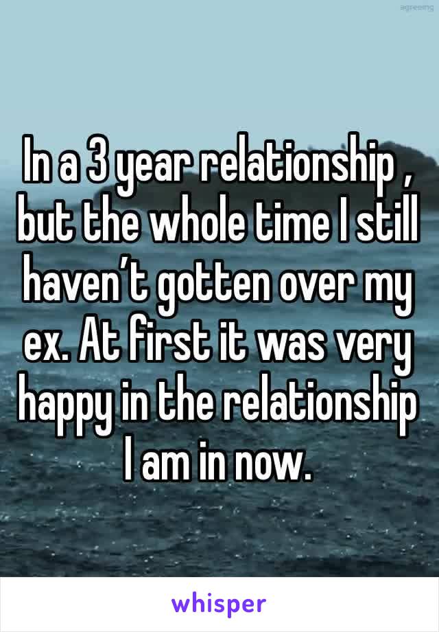 In a 3 year relationship , but the whole time I still haven’t gotten over my ex. At first it was very happy in the relationship I am in now.