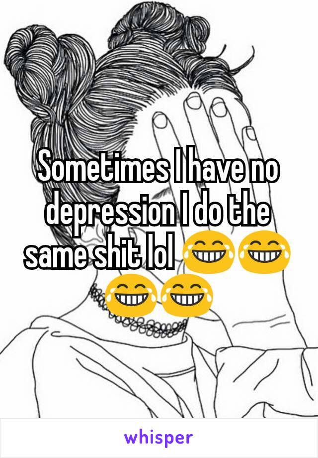 Sometimes I have no depression I do the same shit lol 😂😂😂😂