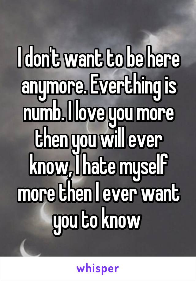 I don't want to be here anymore. Everthing is numb. I love you more then you will ever know, I hate myself more then I ever want you to know 