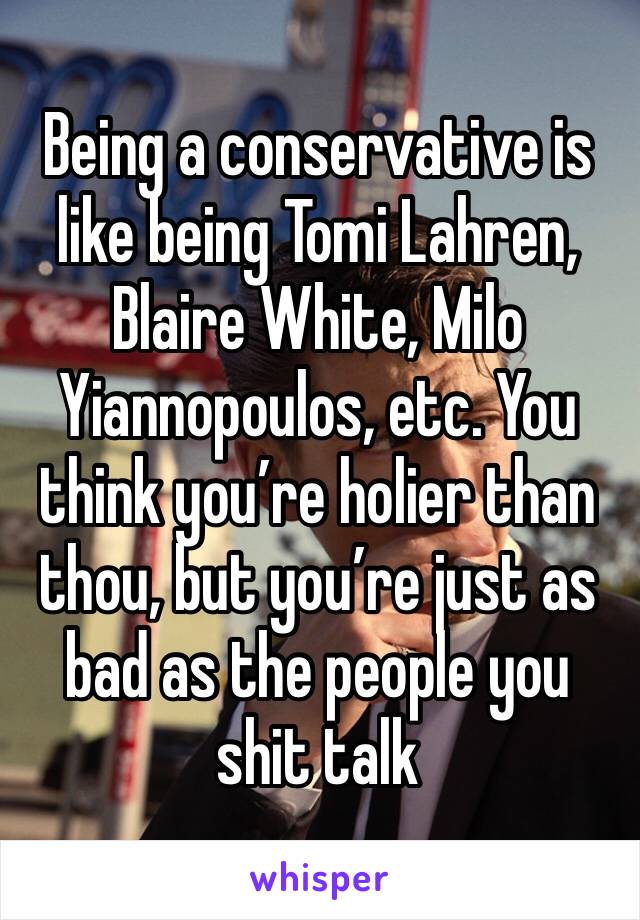 Being a conservative is like being Tomi Lahren, Blaire White, Milo Yiannopoulos, etc. You think you’re holier than thou, but you’re just as bad as the people you shit talk 