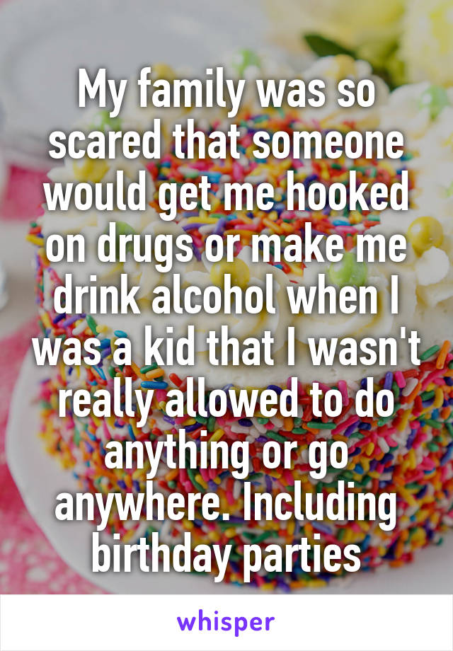 My family was so scared that someone would get me hooked on drugs or make me drink alcohol when I was a kid that I wasn't really allowed to do anything or go anywhere. Including birthday parties